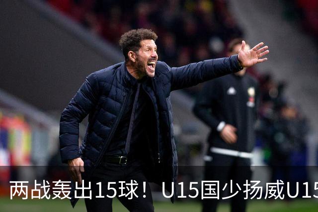 两战轰出15球！U15国少扬威U15世界杯，青训曙光初现