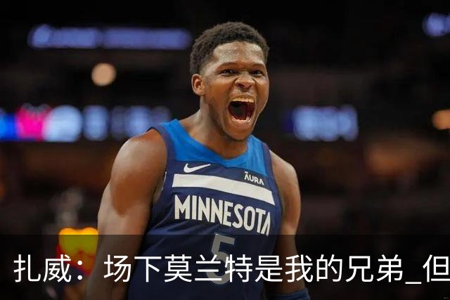 扎威：场下莫兰特是我的兄弟 但比赛开打他就是我的对手