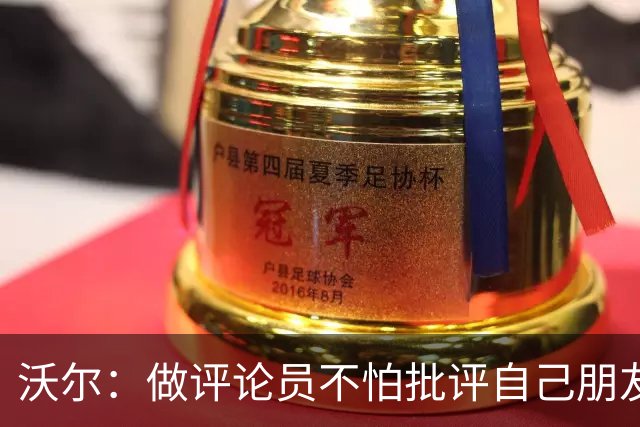 沃尔：做评论员不怕批评自己朋友 我们的工作是帮助球员变得更好