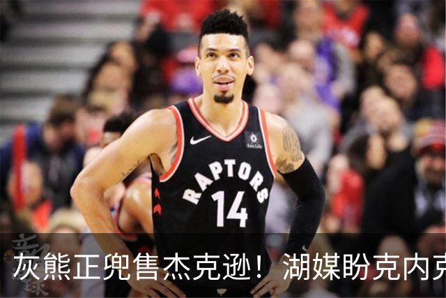 灰熊正兜售杰克逊！湖媒盼克内克特+次轮换他 扫洛城内线轮转软肋