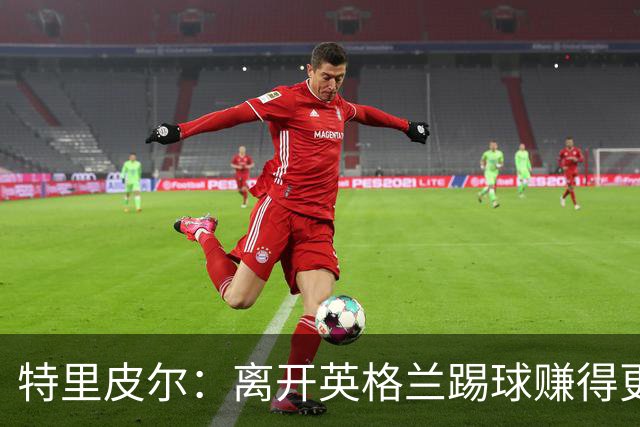 特里皮尔：离开英格兰踢球赚得更多，但除了金钱还有很多重要之事