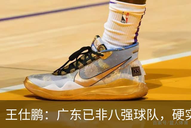 王仕鹏：广东已非八强球队，硬实力不强，本土无人能一场拿30分