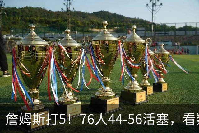 詹姆斯打5！76人44-56活塞，看数据：他是头号罪人！