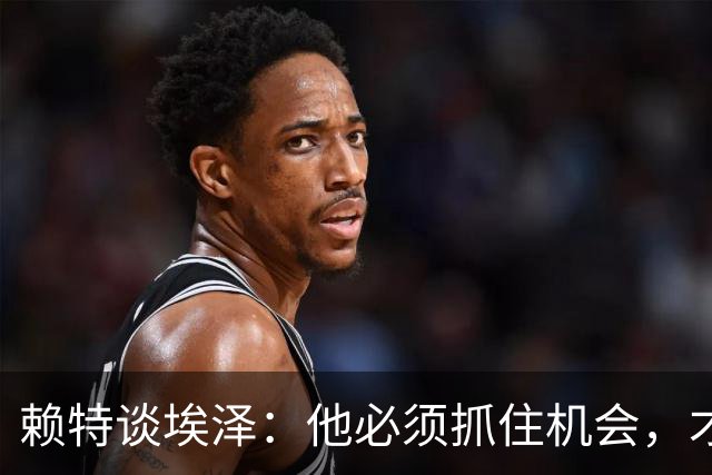 赖特谈埃泽：他必须抓住机会，才能赢得阿尔特塔的信任