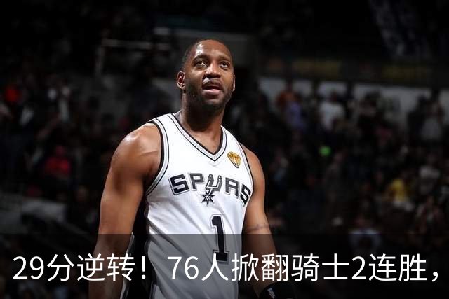 29分逆转！76人掀翻骑士2连胜，勒布朗17+10+5马克西32分6助攻